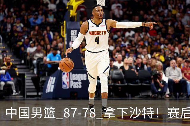 中国男篮 87‑78 拿下沙特！赛后评分：3 人拉满，2 人亮眼，2 人达标